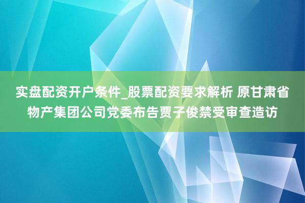 实盘配资开户条件_股票配资要求解析 原甘肃省物产集团公司党委布告贾子俊禁受审查造访