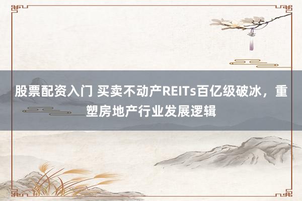 股票配资入门 买卖不动产REITs百亿级破冰，重塑房地产行业发展逻辑