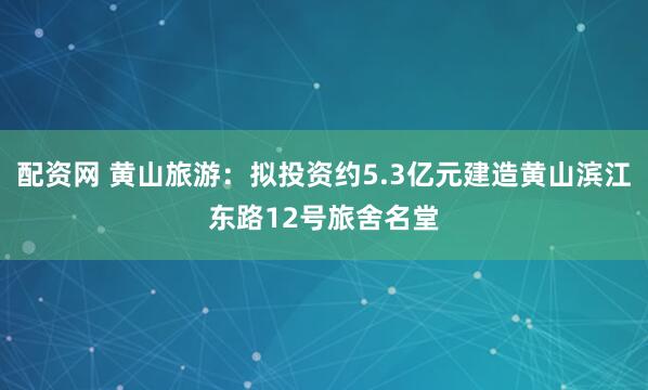 配资网 黄山旅游：拟投资约5.3亿元建造黄山滨江东路12号旅舍名堂