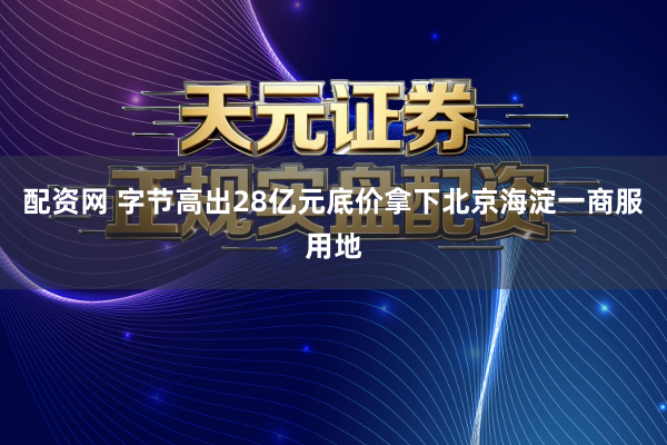 配资网 字节高出28亿元底价拿下北京海淀一商服用地