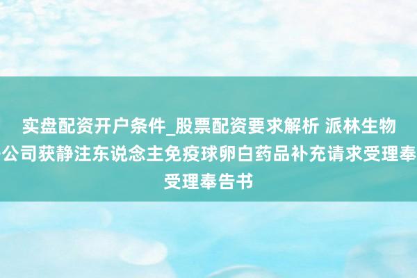 实盘配资开户条件_股票配资要求解析 派林生物：子公司获静注东说念主免疫球卵白药品补充请求受理奉告书