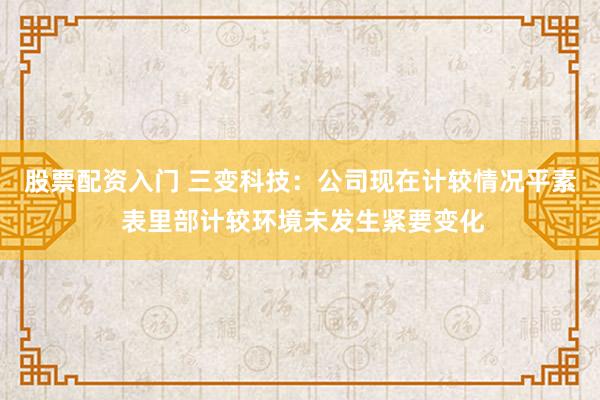 股票配资入门 三变科技：公司现在计较情况平素 表里部计较环境未发生紧要变化