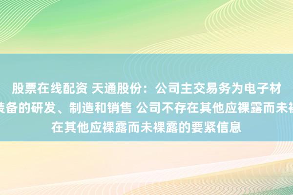 股票在线配资 天通股份：公司主交易务为电子材料及高端专用装备的研发、制造和销售 公司不存在其他应裸露而未裸露的要紧信息