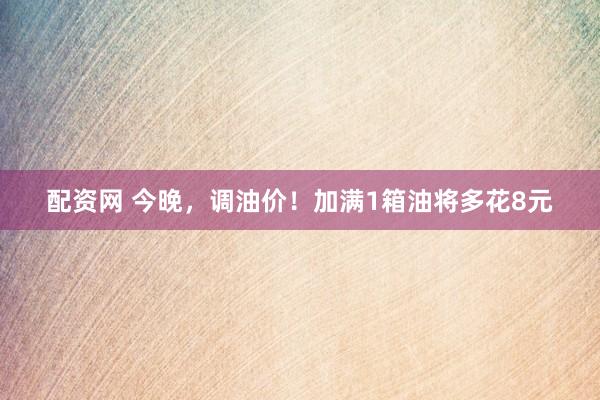 配资网 今晚，调油价！加满1箱油将多花8元