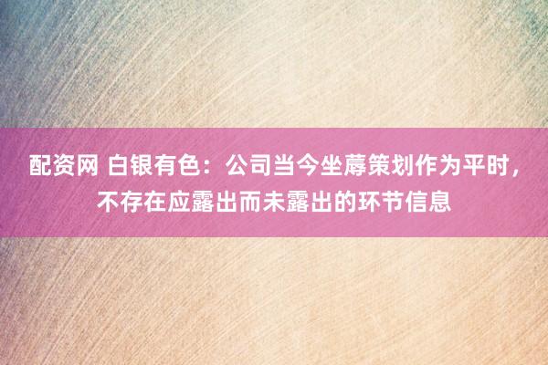 配资网 白银有色：公司当今坐蓐策划作为平时，不存在应露出而未露出的环节信息