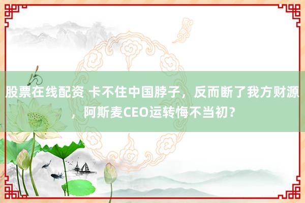 股票在线配资 卡不住中国脖子，反而断了我方财源，阿斯麦CEO运转悔不当初？