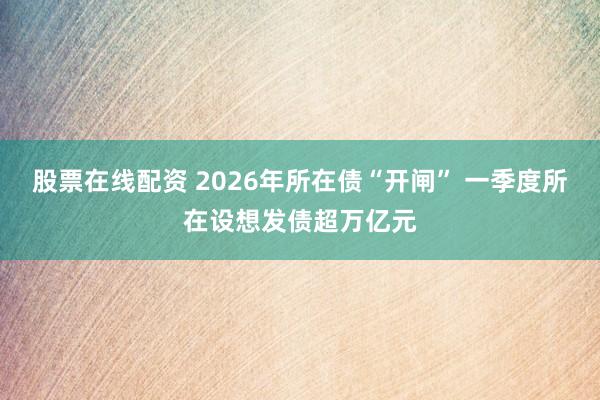 股票在线配资 2026年所在债“开闸” 一季度所在设想发债超万亿元