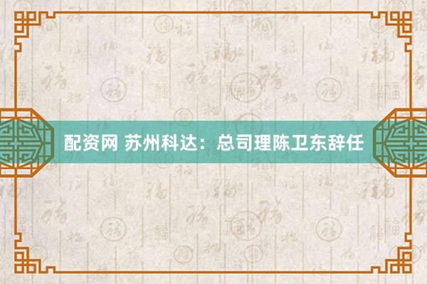配资网 苏州科达：总司理陈卫东辞任