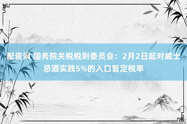 配资网 国务院关税税则委员会：2月2日起对威士忌酒实践5%的入口暂定税率