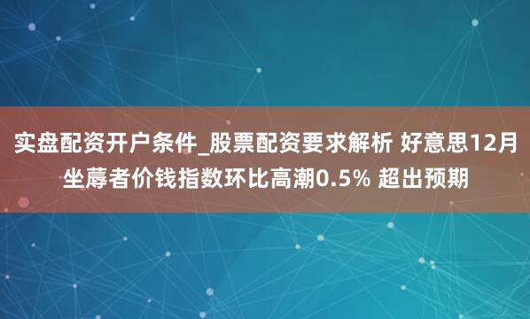 实盘配资开户条件_股票配资要求解析 好意思12月坐蓐者价钱指数环比高潮0.5% 超出预期