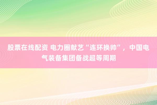 股票在线配资 电力圈献艺“连环换帅”，中国电气装备集团备战超等周期