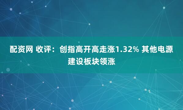 配资网 收评：创指高开高走涨1.32% 其他电源建设板块领涨