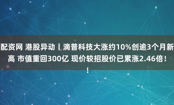 配资网 港股异动丨滴普科技大涨约10%创逾3个月新高 市值重回300亿 现价较招股价已累涨2.46倍！
