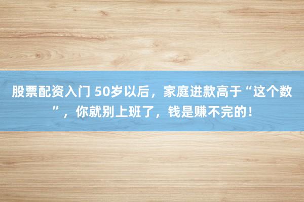 股票配资入门 50岁以后，家庭进款高于“这个数”，你就别上班了，钱是赚不完的！