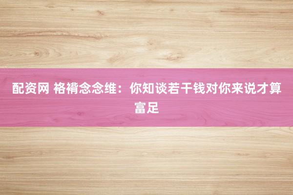 配资网 袼褙念念维：你知谈若干钱对你来说才算富足