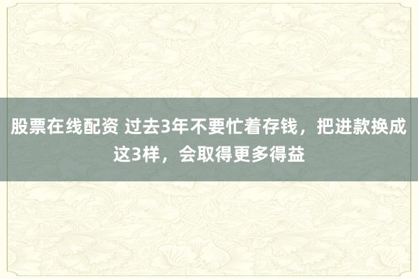 股票在线配资 过去3年不要忙着存钱，把进款换成这3样，会取得更多得益