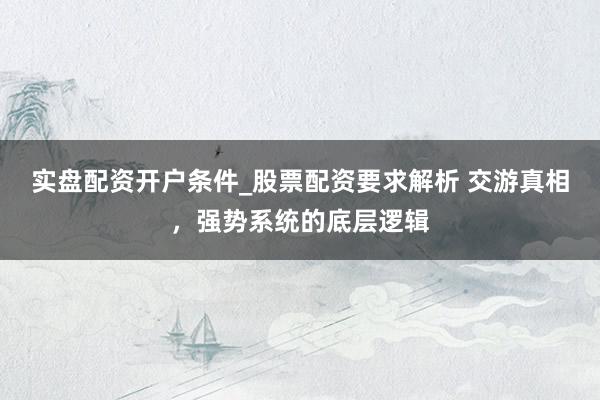 实盘配资开户条件_股票配资要求解析 交游真相，强势系统的底层逻辑