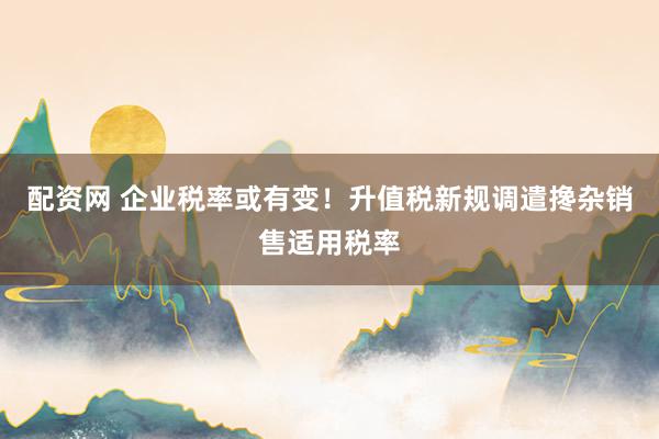 配资网 企业税率或有变！升值税新规调遣搀杂销售适用税率