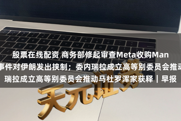 股票在线配资 商务部修起审查Meta收购Manus；特朗普再次就骚乱事件对伊朗发出挟制；委内瑞拉成立高等别委员会推动马杜罗浑家获释｜早报