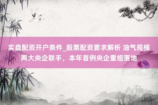 实盘配资开户条件_股票配资要求解析 油气规模两大央企联手，本年首例央企重组落地