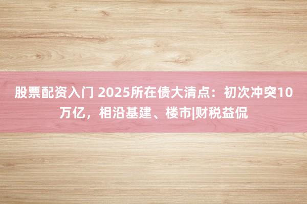 股票配资入门 2025所在债大清点：初次冲突10万亿，相沿基建、楼市|财税益侃