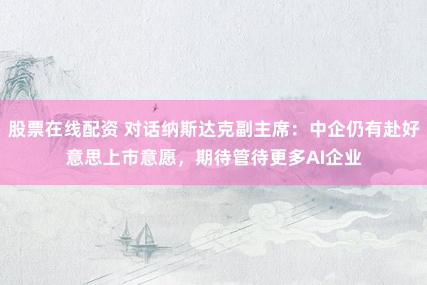 股票在线配资 对话纳斯达克副主席：中企仍有赴好意思上市意愿，期待管待更多AI企业