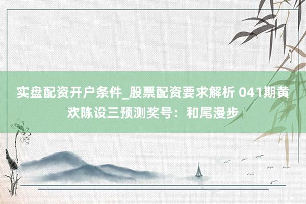 实盘配资开户条件_股票配资要求解析 041期黄欢陈设三预测奖号：和尾漫步