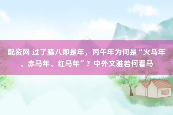 配资网 过了腊八即是年，丙午年为何是“火马年、赤马年、红马年”？中外文雅若何看马