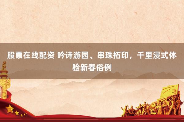 股票在线配资 吟诗游园、串珠拓印，千里浸式体验新春俗例