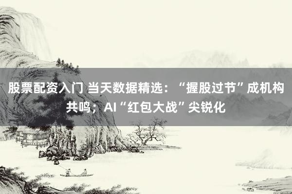 股票配资入门 当天数据精选：“握股过节”成机构共鸣；AI“红包大战”尖锐化