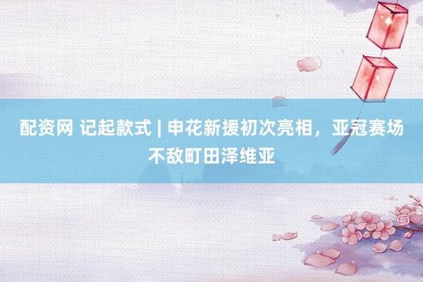 配资网 记起款式 | 申花新援初次亮相，亚冠赛场不敌町田泽维亚