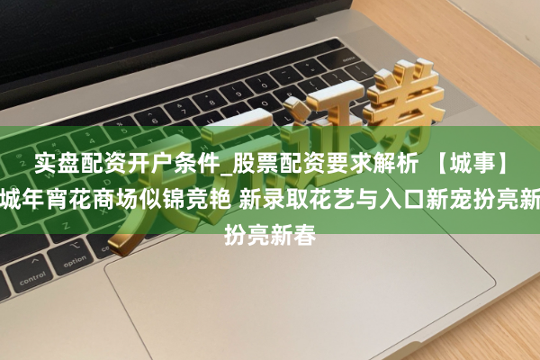 实盘配资开户条件_股票配资要求解析 【城事】申城年宵花商场似锦竞艳 新录取花艺与入口新宠扮亮新春