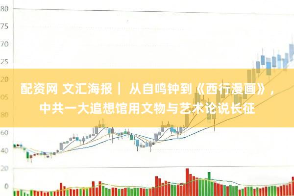 配资网 文汇海报｜ 从自鸣钟到《西行漫画》，中共一大追想馆用文物与艺术论说长征