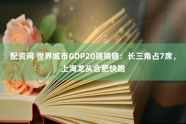 配资网 世界城市GDP20强揭晓：长三角占7席，上海龙头合肥快跑