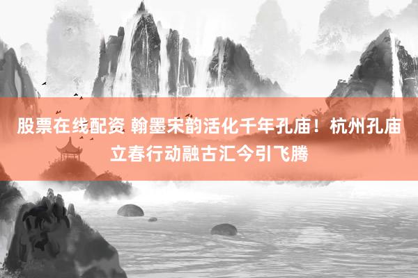 股票在线配资 翰墨宋韵活化千年孔庙！杭州孔庙立春行动融古汇今引飞腾