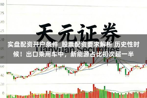 实盘配资开户条件_股票配资要求解析 历史性时候！出口乘用车中，新能源占比初次超一半