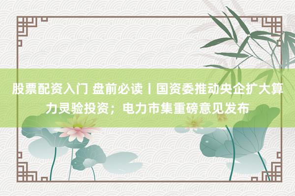 股票配资入门 盘前必读丨国资委推动央企扩大算力灵验投资；电力市集重磅意见发布