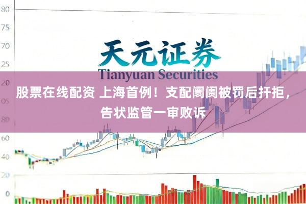 股票在线配资 上海首例！支配阛阓被罚后扞拒，告状监管一审败诉