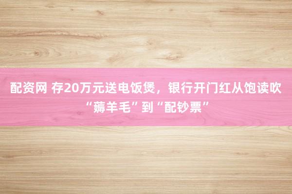配资网 存20万元送电饭煲，银行开门红从饱读吹“薅羊毛”到“配钞票”