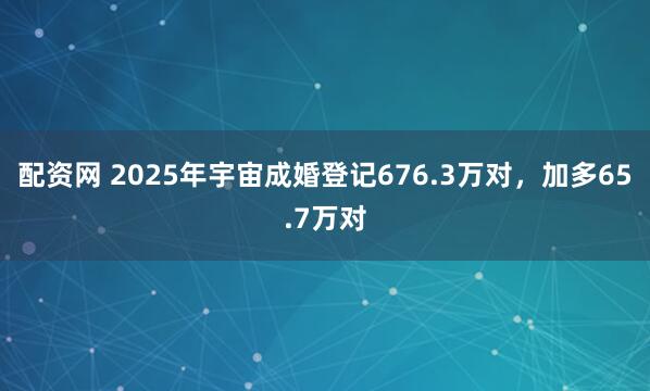 配资网 2025年宇宙成婚登记676.3万对，加多65.7万对
