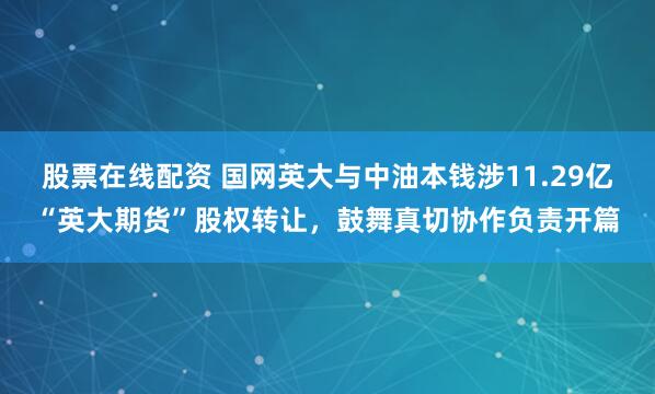 股票在线配资 国网英大与中油本钱涉11.29亿“英大期货”股权转让，鼓舞真切协作负责开篇