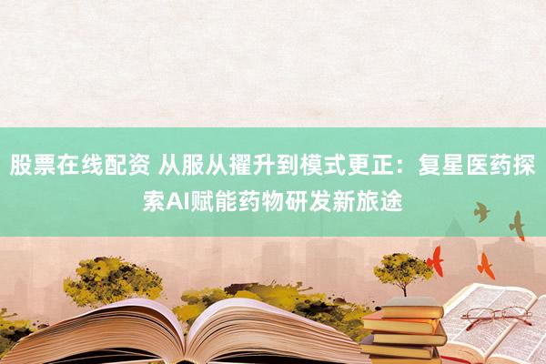 股票在线配资 从服从擢升到模式更正：复星医药探索AI赋能药物研发新旅途