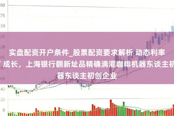 实盘配资开户条件_股票配资要求解析 动态利率“陪跑”成长，上海银行翻新址品精确滴灌咖啡机器东谈主初创企业