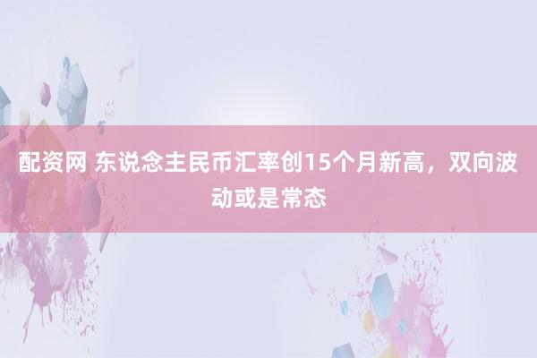 配资网 东说念主民币汇率创15个月新高，双向波动或是常态