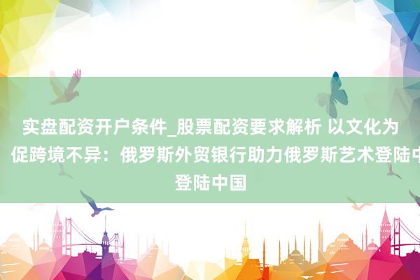 实盘配资开户条件_股票配资要求解析 以文化为桥，促跨境不异：俄罗斯外贸银行助力俄罗斯艺术登陆中国