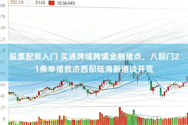 股票配资入门 买通跨域跨境金融堵点，八部门21条举措救济西部陆海新通谈开荒