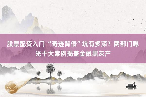股票配资入门 “奇迹背债”坑有多深？两部门曝光十大案例揭盖金融黑灰产