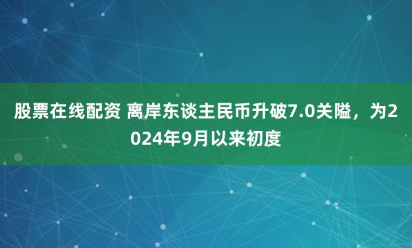 股票在线配资 离岸东谈主民币升破7.0关隘，为2024年9月以来初度