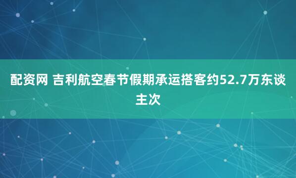 配资网 吉利航空春节假期承运搭客约52.7万东谈主次