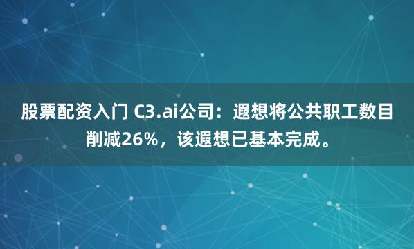 股票配资入门 C3.ai公司：遐想将公共职工数目削减26%，该遐想已基本完成。
